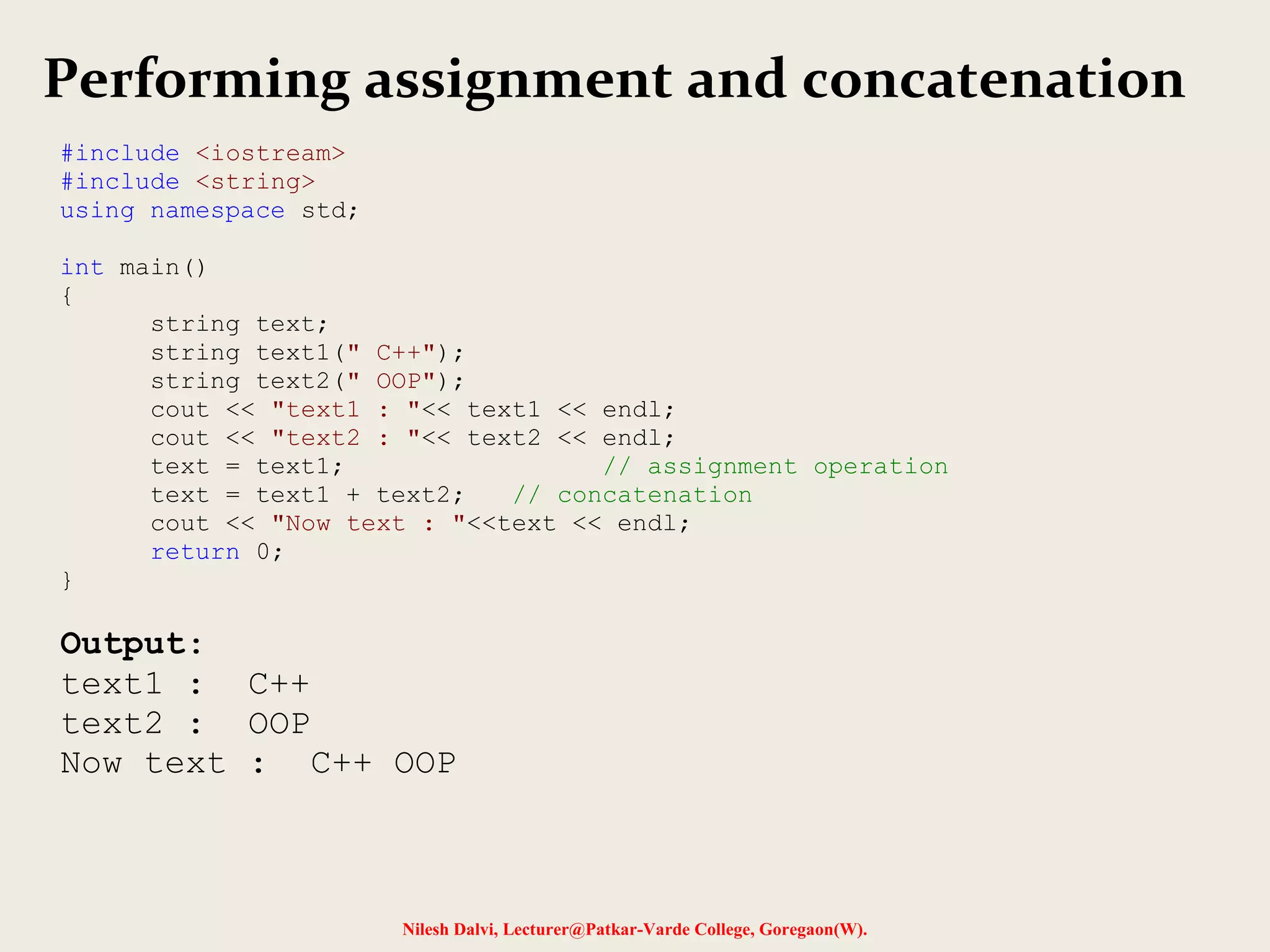 Performing assignment and concatenation 
Nilesh Dalvi, Lecturer@Patkar-Varde College, Goregaon(W). 
#include <iostream> 
#include <string> 
using namespace std; 
int main() 
{ 
string text; 
string text1(" C++"); 
string text2(" OOP"); 
cout << "text1 : "<< text1 << endl; 
cout << "text2 : "<< text2 << endl; 
text = text1; // assignment operation 
text = text1 + text2; // concatenation 
cout << "Now text : "<<text << endl; 
return 0; 
} 
Output: 
text1 : C++ 
text2 : OOP 
Now text : C++ OOP 
 