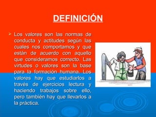 DEFINICIÓN 
 Los valores ssoonn llaass nnoorrmmaass ddee 
ccoonndduuccttaa yy aaccttiittuuddeess sseeggúúnn llaass 
ccuuaalleess nnooss ccoommppoorrttaammooss yy qquuee 
eessttáánn ddee aaccuueerrddoo ccoonn aaqquueelllloo 
qquuee ccoonnssiiddeerraammooss ccoorrrreeccttoo.. LLaass 
vviirrttuuddeess oo vvaalloorreess ssoonn llaa bbaassee 
ppaarraa llaa ffoorrmmaacciióónn hhuummaannaa.. LLooss 
vvaalloorreess hhaayy qquuee eessttuuddiiaarrllooss aa 
ttrraavvééss ddee eejjeerrcciicciiooss lleeccttuurraa yy 
hhaacciieennddoo ttrraabbaajjooss ssoobbrree eelllloo,, 
ppeerroo ttaammbbiiéénn hhaayy qquuee lllleevvaarrllooss aa 
llaa pprrááccttiiccaa.. 
 