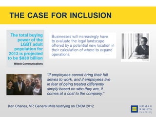 THE CASE FOR INCLUSION 
“If employees cannot bring their full 
selves to work, and if employees live 
in fear of being treated differently 
simply based on who they are, it 
comes at a cost to the company.” 
Ken Charles, VP, General Mills testifying on ENDA 2012 
 