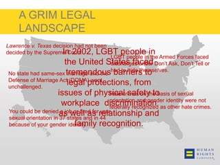 A GRIM LEGAL 
LANDSCAPE 
Lawrence v. Texas decision had not been 
decided by the Supreme Court. 
In 2002, LGBT people in 
the United States faced 
tremendous barriers to 
legal protections, from 
issues of physical safety to 
workplace discrimination 
as well as relationship and 
No state had same-sex marriage and the 
Defense of Marriage Act (DOMA) went 
unchallenged. 
LGBT people in the Armed Forces faced 
discharges under Don’t Ask, Don’t Tell or 
had to hide themselves. 
Hate crimes on the basis of sexual 
orientation and gender identity were not 
federally recognized as other hate crimes. 
You could be denied a job or fired for your 
sexual orientation in 37 states and in 44 
because of your gender identity. 
family recognition. 
 