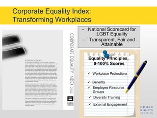 Corporate Equality Index: 
Transforming Workplaces 
- National Scorecard for 
LGBT Equality 
- Transparent, Fair and 
Attainable 
Equality Principles, 
0-100% Scores 
 Workplace Protections 
 Benefits 
 Employee Resource 
Groups 
 Diversity Training 
 External Engagement 
 