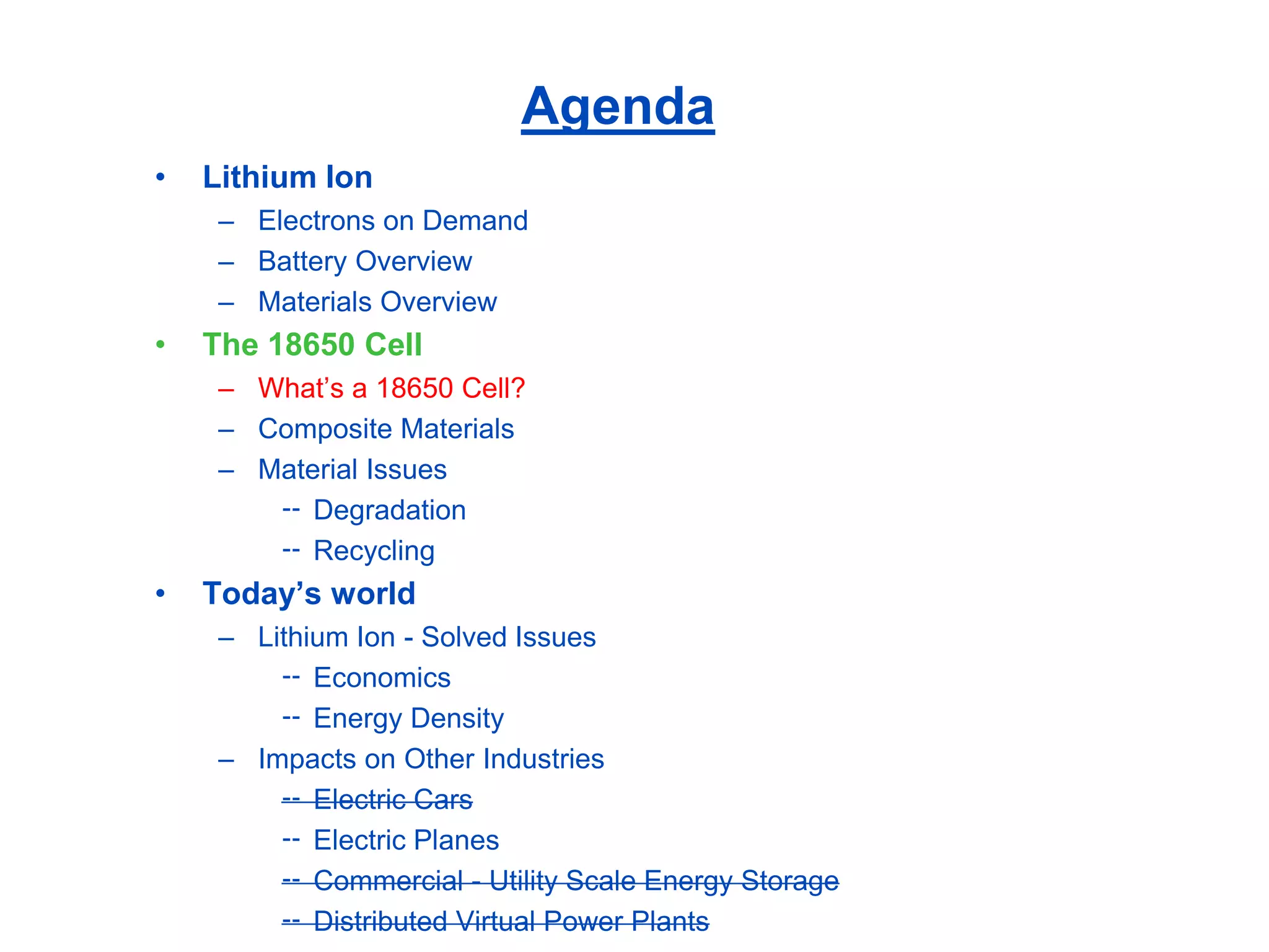 Agenda 
•Lithium Ion 
–Electrons on Demand 
–Battery Overview 
–Materials Overview 
•The 18650 Cell 
–What’s a 18650 Cell? 
–Composite Materials 
–Material Issues 
Degradation 
Recycling 
•Today’s world 
–Lithium Ion -Solved Issues 
Economics 
Energy Density 
–Impacts on Other Industries 
Electric Cars 
Electric Planes 
Commercial -Utility Scale Energy Storage 
Distributed Virtual Power Plants  