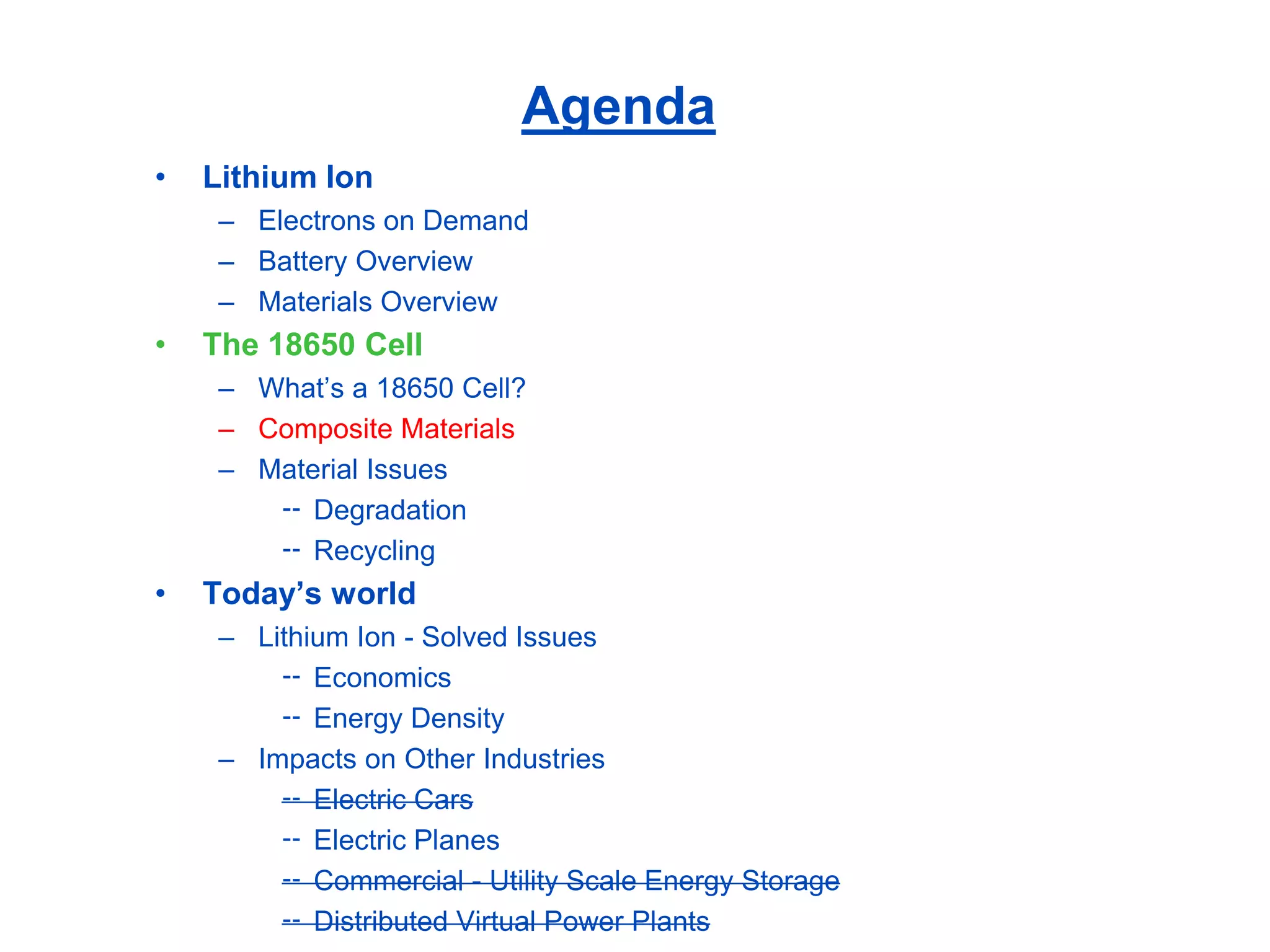 Agenda 
•Lithium Ion 
–Electrons on Demand 
–Battery Overview 
–Materials Overview 
•The 18650 Cell 
–What’s a 18650 Cell? 
–Composite Materials 
–Material Issues 
Degradation 
Recycling 
•Today’s world 
–Lithium Ion -Solved Issues 
Economics 
Energy Density 
–Impacts on Other Industries 
Electric Cars 
Electric Planes 
Commercial -Utility Scale Energy Storage 
Distributed Virtual Power Plants  