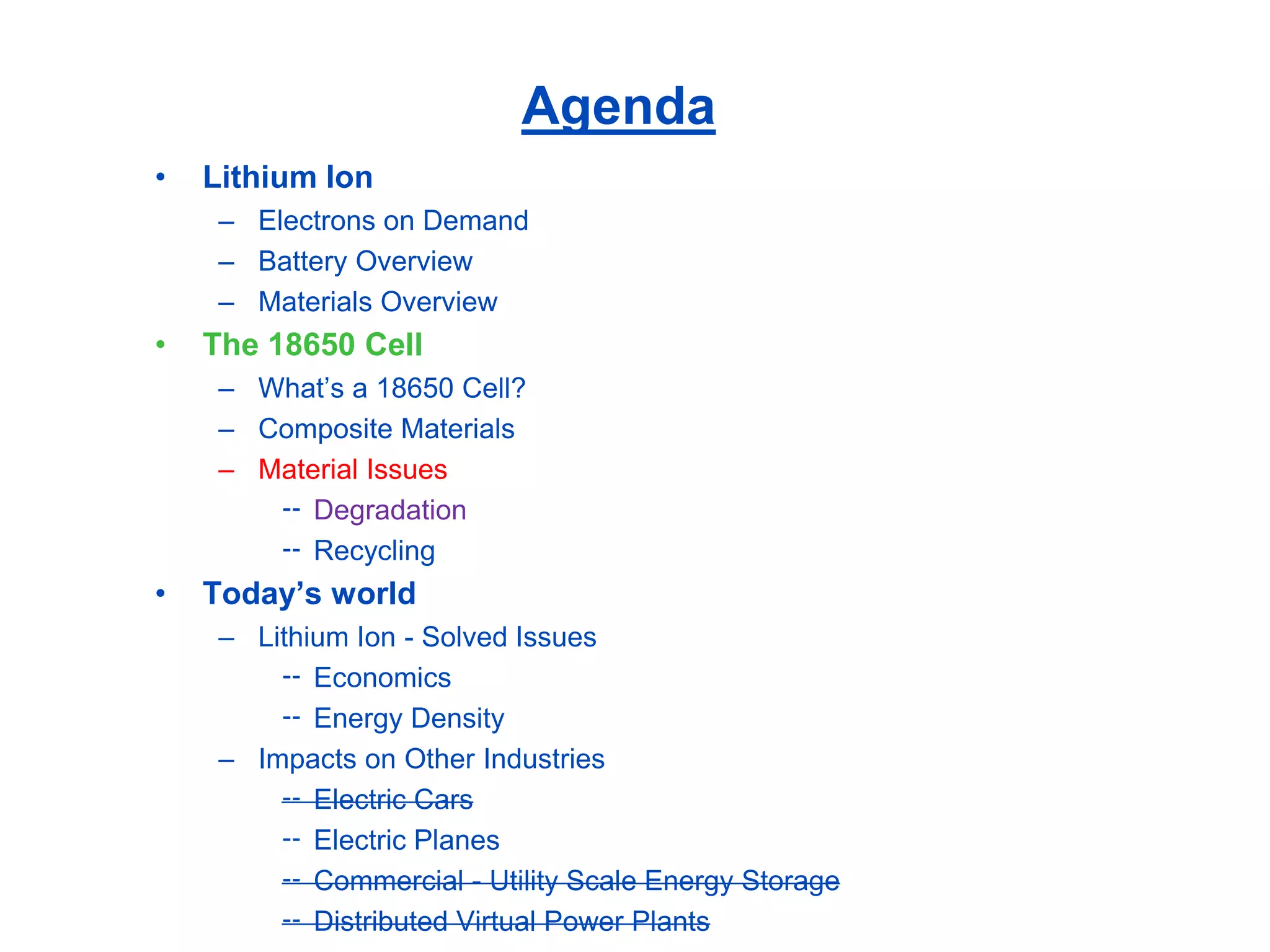 Agenda 
•Lithium Ion 
–Electrons on Demand 
–Battery Overview 
–Materials Overview 
•The 18650 Cell 
–What’s a 18650 Cell? 
–Composite Materials 
–Material Issues 
Degradation 
Recycling 
•Today’s world 
–Lithium Ion -Solved Issues 
Economics 
Energy Density 
–Impacts on Other Industries 
Electric Cars 
Electric Planes 
Commercial -Utility Scale Energy Storage 
Distributed Virtual Power Plants  