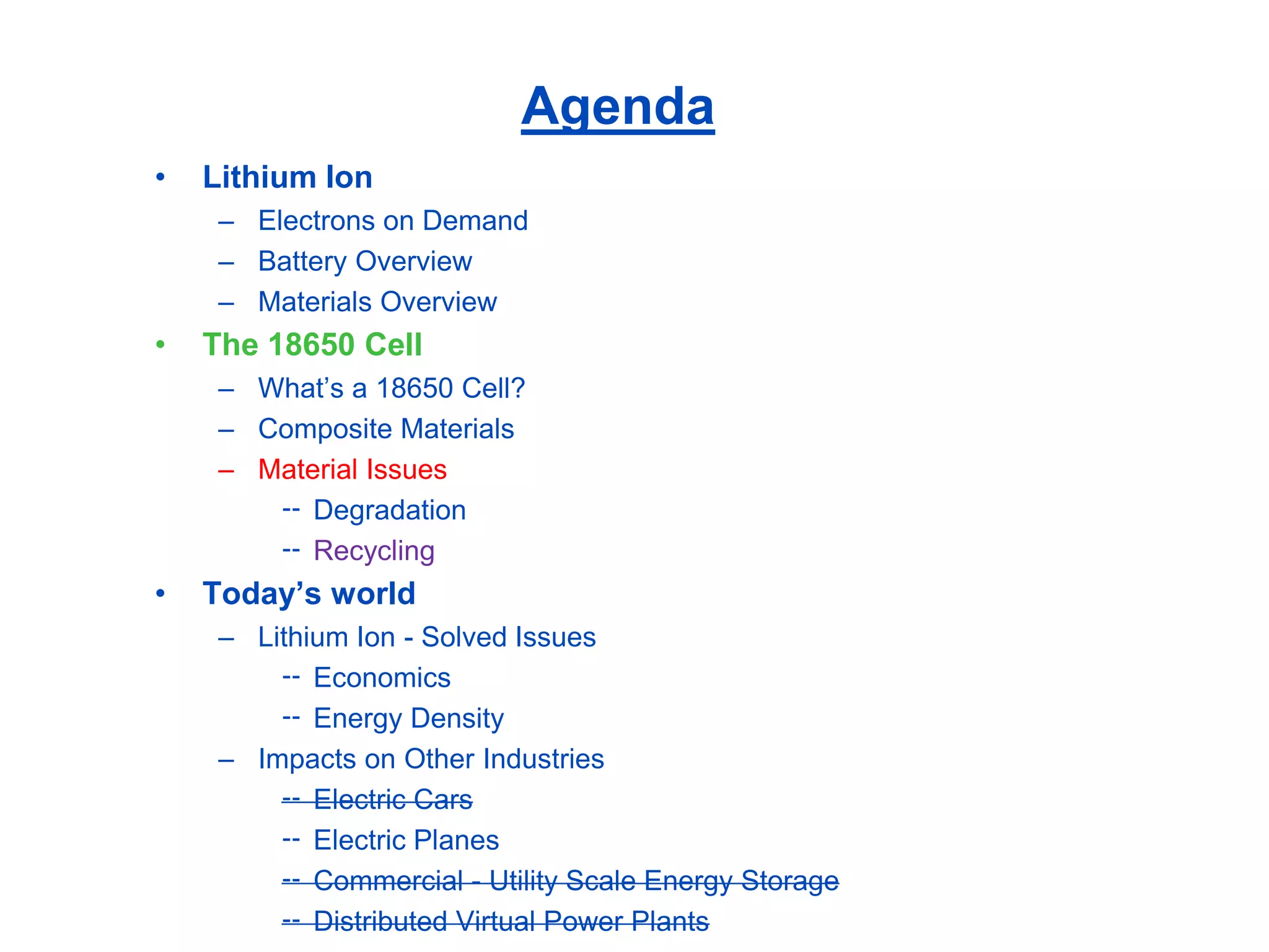Agenda 
•Lithium Ion 
–Electrons on Demand 
–Battery Overview 
–Materials Overview 
•The 18650 Cell 
–What’s a 18650 Cell? 
–Composite Materials 
–Material Issues 
Degradation 
Recycling 
•Today’s world 
–Lithium Ion -Solved Issues 
Economics 
Energy Density 
–Impacts on Other Industries 
Electric Cars 
Electric Planes 
Commercial -Utility Scale Energy Storage 
Distributed Virtual Power Plants  