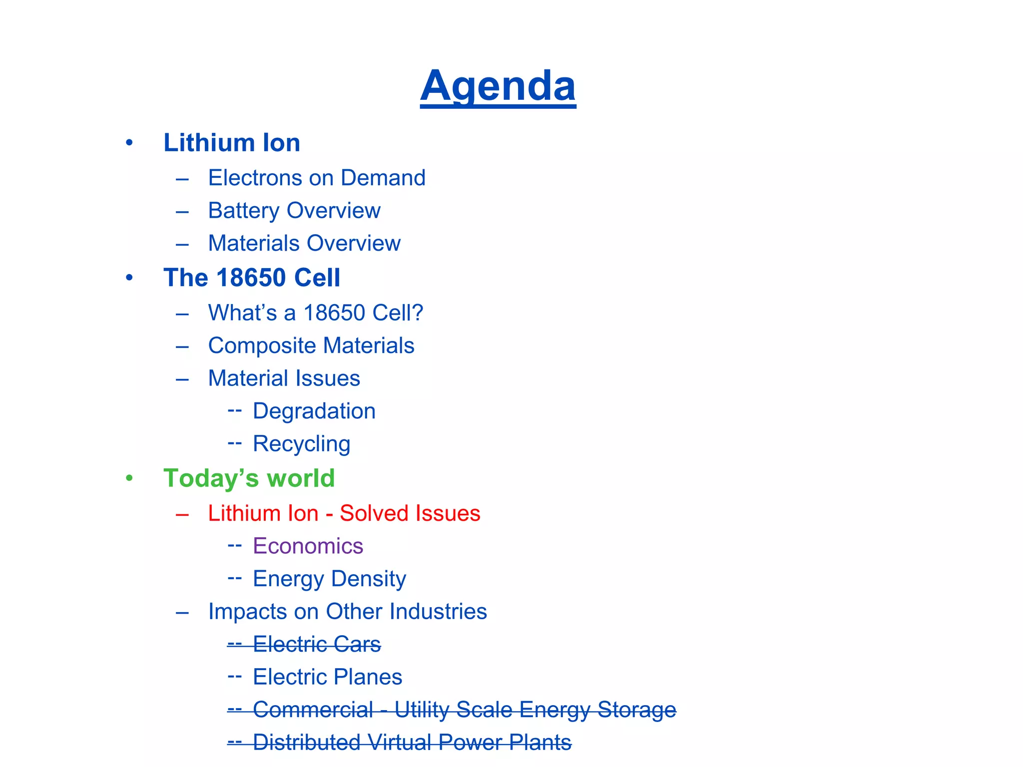 Agenda 
•Lithium Ion 
–Electrons on Demand 
–Battery Overview 
–Materials Overview 
•The 18650 Cell 
–What’s a 18650 Cell? 
–Composite Materials 
–Material Issues 
Degradation 
Recycling 
•Today’s world 
–Lithium Ion -Solved Issues 
Economics 
Energy Density 
–Impacts on Other Industries 
Electric Cars 
Electric Planes 
Commercial -Utility Scale Energy Storage 
Distributed Virtual Power Plants  