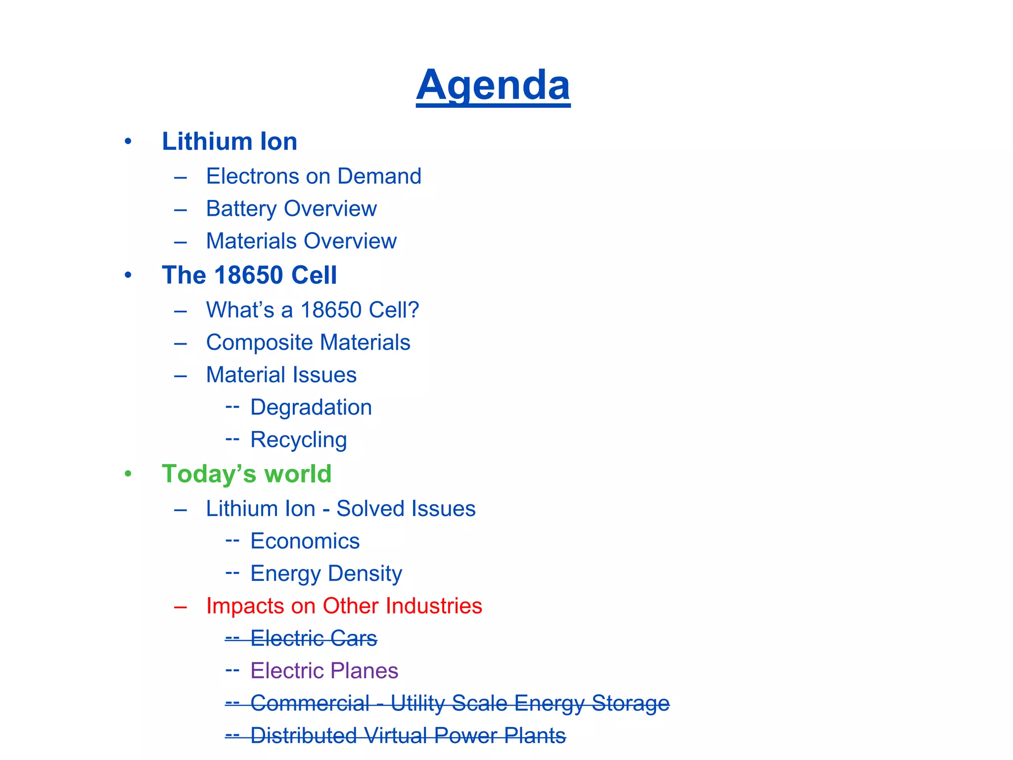 Agenda 
•Lithium Ion 
–Electrons on Demand 
–Battery Overview 
–Materials Overview 
•The 18650 Cell 
–What’s a 18650 Cell? 
–Composite Materials 
–Material Issues 
Degradation 
Recycling 
•Today’s world 
–Lithium Ion -Solved Issues 
Economics 
Energy Density 
–Impacts on Other Industries 
Electric Cars 
Electric Planes 
Commercial -Utility Scale Energy Storage 
Distributed Virtual Power Plants  