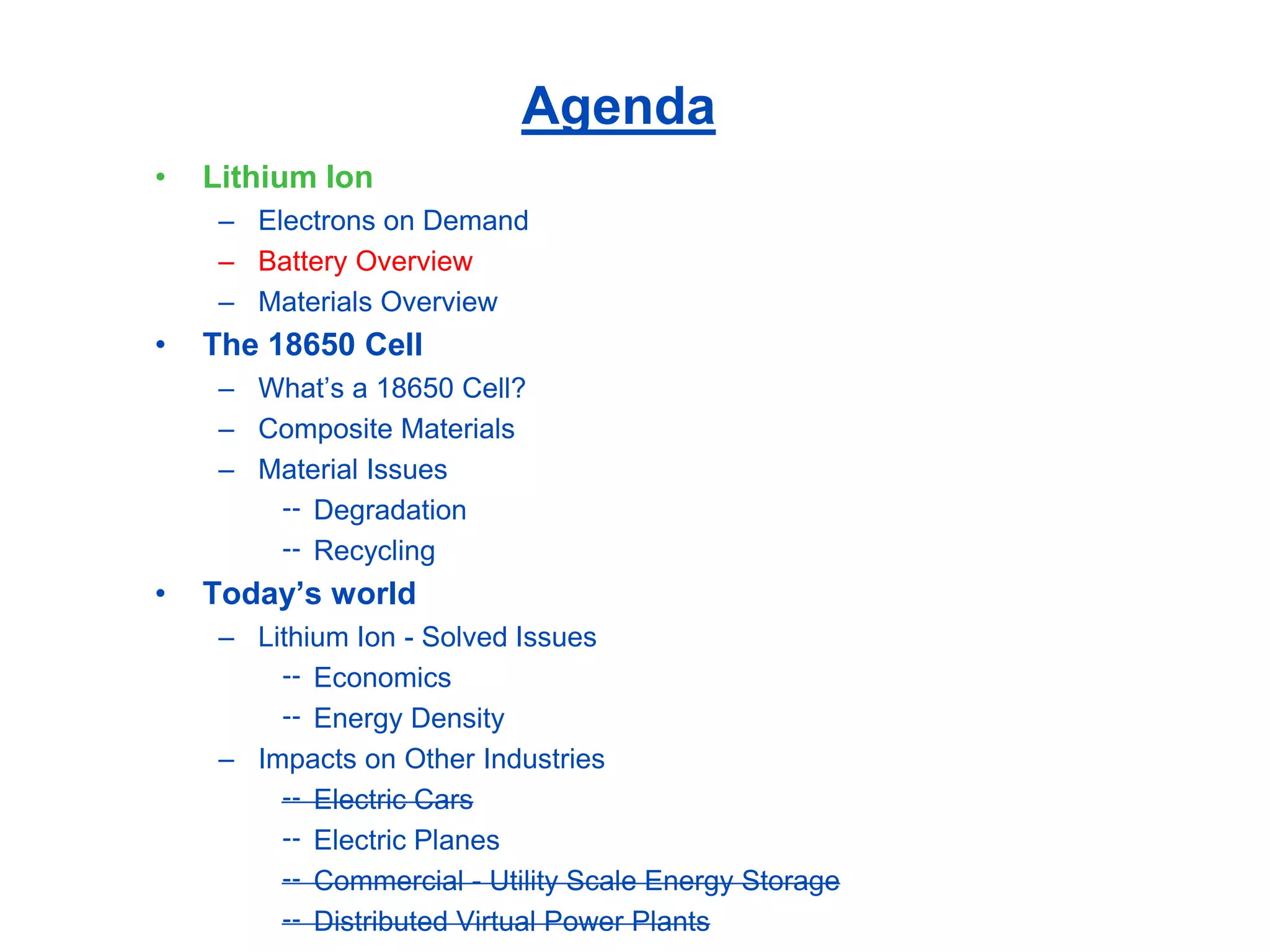 Agenda 
•Lithium Ion 
–Electrons on Demand 
–Battery Overview 
–Materials Overview 
•The 18650 Cell 
–What’s a 18650 Cell? 
–Composite Materials 
–Material Issues 
Degradation 
Recycling 
•Today’s world 
–Lithium Ion -Solved Issues 
Economics 
Energy Density 
–Impacts on Other Industries 
Electric Cars 
Electric Planes 
Commercial -Utility Scale Energy Storage 
Distributed Virtual Power Plants  