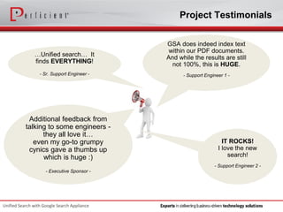 Project Testimonials 
Unified Search with Google Search Appliance 
IT ROCKS! 
I love the new search! 
-Support Engineer 2 - 
…Unified search… It finds EVERYTHING! 
-Sr. Support Engineer - 
Additional feedback from talking to some engineers - they all love it… 
even my go-to grumpy cynics gave a thumbs up which is huge :) 
-Executive Sponsor - 
GSA does indeed index text within our PDF documents. And while the results are still not 100%, this is HUGE. 
-Support Engineer 1 -  