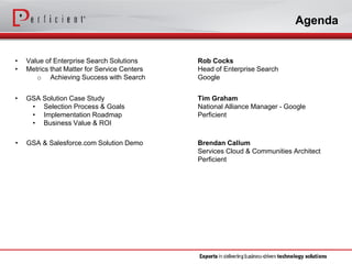 Agenda 
•Value of Enterprise Search Solutions 
•Metrics that Matter for Service Centers 
oAchieving Success with Search 
Rob Cocks 
Head of Enterprise Search 
Google 
•GSA Solution Case Study 
•Selection Process & Goals 
•Implementation Roadmap 
•Business Value & ROI 
Tim Graham 
National Alliance Manager -Google 
Perficient 
•GSA & Salesforce.com Solution Demo 
Brendan Callum 
Services Cloud & Communities Architect 
Perficient  
