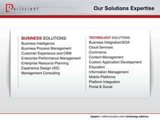 BUSINESSSOLUTIONS 
Business Intelligence 
Business Process Management 
Customer Experience and CRM 
Enterprise Performance Management 
Enterprise Resource Planning 
Experience Design (XD) 
Management Consulting 
TECHNOLOGYSOLUTIONS 
Business Integration/SOA 
Cloud Services 
Commerce 
Content Management 
Custom Application Development 
Education 
Information Management 
Mobile Platforms 
Platform Integration 
Portal & Social 
Our Solutions Expertise  