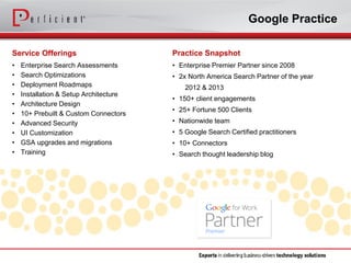 Google Practice 
Service Offerings 
•Enterprise Search Assessments 
•Search Optimizations 
•Deployment Roadmaps 
•Installation & Setup Architecture 
•Architecture Design 
•10+ Prebuilt & Custom Connectors 
•Advanced Security 
•UI Customization 
•GSA upgrades and migrations 
•Training 
Practice Snapshot 
•Enterprise Premier Partner since 2008 
•2x North America Search Partner of the year 
2012 & 2013 
•150+ client engagements 
•25+ Fortune 500 Clients 
•Nationwide team 
•5 Google Search Certified practitioners 
•10+ Connectors 
•Search thought leadership blog  