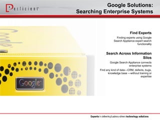 Google Solutions: 
Searching Enterprise Systems 
Search Across Information Silos 
Google Search Appliance connects enterprise systems 
Find any kind of data—CRM, defects, bugs, knowledge base —without training or expertise 
Find Experts 
Finding experts using Google Search Appliance expert search functionality  