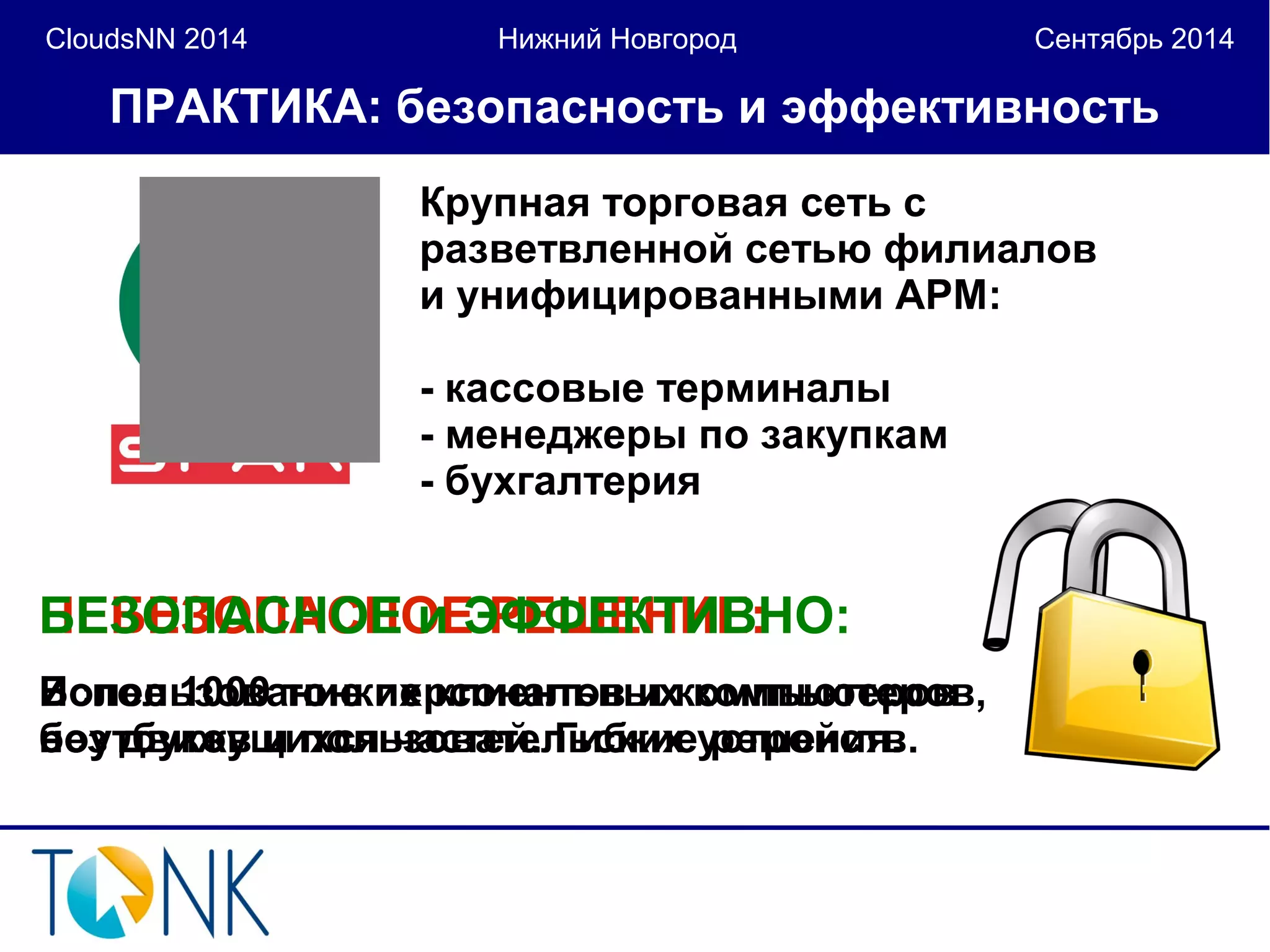 CloudsNN 2014 Нижний Новгород Сентябрь 2014 
ПРАКТИКА: безопасность и эффективность 
Крупная торговая сеть с 
разветвленной сетью филиалов 
и унифицированными АРМ: 
- кассовые терминалы 
- менеджеры по закупкам 
- бухгалтерия 
БНЕЕЗБОЕЗПОАПСАНСОНЕО иЕ Э РФЕФШЕЕКНТИИЕВ:НО: 
Более 1000 тонких клиентов и компьютеров 
без движущихся частей. Гибкие решения. 
Использование персональных компьютеров, 
ноутбуков и пользовательских устройств. 
 