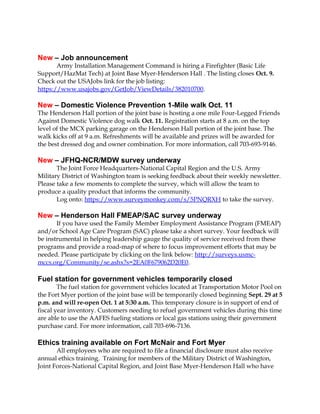 New – Job announcement 
Army Installation Management Command is hiring a Firefighter (Basic Life 
Support/HazMat Tech) at Joint Base Myer-Henderson Hall . The listing closes Oct. 9. 
Check out the USAJobs link for the job listing: 
https://www.usajobs.gov/GetJob/ViewDetails/382010700. 
New – Domestic Violence Prevention 1-Mile walk Oct. 11 
The Henderson Hall portion of the joint base is hosting a one mile Four-Legged Friends 
Against Domestic Violence dog walk Oct. 11. Registration starts at 8 a.m. on the top 
level of the MCX parking garage on the Henderson Hall portion of the joint base. The 
walk kicks off at 9 a.m. Refreshments will be available and prizes will be awarded for 
the best dressed dog and owner combination. For more information, call 703-693-9146. 
New – JFHQ-NCR/MDW survey underway 
The Joint Force Headquarters-National Capital Region and the U.S. Army 
Military District of Washington team is seeking feedback about their weekly newsletter. 
Please take a few moments to complete the survey, which will allow the team to 
produce a quality product that informs the community. 
Log onto: https://www.surveymonkey.com/s/5PNQRXH to take the survey. 
New – Henderson Hall FMEAP/SAC survey underway 
If you have used the Family Member Employment Assistance Program (FMEAP) 
and/or School Age Care Program (SAC) please take a short survey. Your feedback will 
be instrumental in helping leadership gauge the quality of service received from these 
programs and provide a road-map of where to focus improvement efforts that may be 
needed. Please participate by clicking on the link below: http://surveys.usmc-mccs. 
org/Community/se.ashx?s=2EA0F679062D20E0. 
Fuel station for government vehicles temporarily closed 
The fuel station for government vehicles located at Transportation Motor Pool on 
the Fort Myer portion of the joint base will be temporarily closed beginning Sept. 29 at 5 
p.m. and will re-open Oct. 1 at 5:30 a.m. This temporary closure is in support of end of 
fiscal year inventory. Customers needing to refuel government vehicles during this time 
are able to use the AAFES fueling stations or local gas stations using their government 
purchase card. For more information, call 703-696-7136. 
Ethics training available on Fort McNair and Fort Myer 
All employees who are required to file a financial disclosure must also receive 
annual ethics training. Training for members of the Military District of Washington, 
Joint Forces-National Capital Region, and Joint Base Myer-Henderson Hall who have 
 
