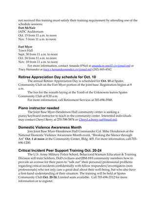 not received this training must satisfy their training requirement by attending one of the 
schedule sessions: 
Fort McNair 
IADC Auditorium 
Oct. 15 from 11 a.m. to noon 
Nov. 5 from 11 a.m. to noon 
Fort Myer 
Town Hall 
Sept. 30 from 11 a.m. to noon 
Oct. 24 from 11 a.m. to noon 
Nov. 18 from 11 a.m. to noon 
For more information, contact Amanda O'Neil at amanda.m.oneil2.civ@mail.mil or 
Tracy Hernandez at tracy.r.hernandezmendez.civ@mail.mil (202) 685-4582. 
Retiree Appreciation Day schedule for Oct. 10 
The annual Retiree Appreciation Day is scheduled for Oct. 10 at Spates 
Community Club on the Fort Myer portion of the joint base. Registration begins at 8 
a.m. 
The bus for the wreath-laying at the Tomb of the Unknowns leaves Spates 
Community Club at 8:30 a.m. 
For more information, call Retirement Services at 703-696-5948. 
Piano instructor needed 
The Joint Base Myer-Henderson Hall community center is seeking a 
piano/keyboard instructor to teach in the community center. Interested individuals 
may contact Cheryl Berry at 270-798-5874 or Cheryl.a.berry.naf@mail.mil. 
Domestic Violence Awareness Month 
Join Joint Base Myer-Henderson Hall Commander Col. Mike Henderson at the 
National Domestic Violence Awareness Month event, “Breaking the Silence through 
Art” Oct. 1 at noon at the Community Center, Bldg. 405. For more information, call 703- 
696-1200. 
Critical Incident Peer Support Training Oct. 20-24 
The U.S. Army Military Police School, Behavioral Sciences Education & Training 
Division will train Soldiers, DoD civilians and JBM-HH community members how to 
provide an avenue for their peers to “talk out” their personal/professional problems 
regarding critical incidents confidentially with fellow responders/investigators (non 
professionals) who not only care a great deal about their well-being, but who also have 
a first-hand understanding of their situation. The training will be held at Spates 
Community Club Oct. 20-24. Limited seats available. Call 703-696-3512 for more 
information or to register. 
 