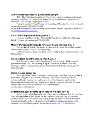 Junior wrestling coaches, participants sought 
JBM-HH’s Child, Youth and School Age Services junior wrestling registration is 
underway until Nov. 14. The program is open to children of eligible Department of 
Defense ID card holders. The program is coed. 
To register, contact Parent Central Services, Bldg. 483 on the Fort Myer portion of 
the joint base or call 703-696-0313/4942. 
To get more information about coaching, please contact Annette Engum at 703-696-3728 
or Annette.engum@us.army.mil. 
Auto Craft Shop closed through Oct. 1 
The Auto Craft Shop on the Fort Myer of the joint base will be closed through 
Oct. 1. For more information, call 703-696-3470. 
Military Personnel Division to have new hours effective Oct. 1 
Effective Oct. 1, Military Personnel Division will be closed the first Wednesday 
of every month from 8 to 11:30 a.m. for training. 
MPD will be closed daily from 11:30 a.m. to 12:30 p.m. For more information, call 
703-696-3695. 
Free southern country music concert Oct. 3 
Keni Thomas, a former Army Ranger and Southern Country Rock artist will 
perform at Conmy Hall Oct. 3 starting at 7 p.m. Admission is free and food and 
beverages will be available for sale. For more information about the concert, call 703- 
696-3469/3470. 
Hiring Heroes career fair 
JBM-HH Soldier for Life is hosting a Hiring Heroes career fair Thursday, Nov. 6 
from 9 a.m. to 2 p.m. in the Spates Community Club. Service members, veterans, 
retirees and family members are welcome to network with employers from the 
Department of Defense and other federal agencies and private sector firms. For more 
information, contact Sylvia Parker at 571-372-2124 or email 
sylvia.o.parker.civ@mail.mil. 
Federal Employee benefits open season to begin Nov. 10 
It’s never too early to begin planning. Open season for Federal Benefits runs from 
Nov. 10 through Dec. 8. Employees are responsible for ensuring they update their 
information and make any necessary changes during this time. For more information, 
log onto the health vendors websites to download their brochures or check out the 
Office of Personnel Management’s website at www.opm.gov/FEHBbrochures. 
 