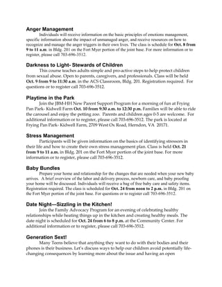 Anger Management 
Individuals will receive information on the basic principles of emotions management, 
specific information about the impact of unmanaged anger, and receive resources on how to 
recognize and manage the anger triggers in their own lives. The class is schedule for Oct. 8 from 
9 to 11 a.m. in Bldg. 201 on the Fort Myer portion of the joint base. For more information or to 
register, please call 703-696-3512. 
Darkness to Light- Stewards of Children 
This course teaches adults simple and pro-active steps to help protect children 
from sexual abuse. Open to parents, caregivers, and professionals. Class will be held 
Oct. 9 from 9 to 11:30 a.m. in the ACS Classroom, Bldg. 201. Registration required. For 
questions or to register call 703-696-3512. 
Playtime in the Park 
Join the JBM-HH New Parent Support Program for a morning of fun at Frying 
Pan Park- Kidwell Farm Oct. 10 from 9:30 a.m. to 12:30 p.m. Families will be able to ride 
the carousel and enjoy the petting zoo. Parents and children ages 0-5 are welcome. For 
additional information or to register, please call 703-696-3512. The park is located at 
Frying Pan Park- Kidwell Farm, 2709 West Ox Road, Herndon, VA 20171. 
Stress Management 
Participants will be given information on the basics of identifying stressors in 
their life and how to create their own stress management plan. Class is held Oct. 21 
from 9 to 11 a.m. in Bldg. 201 on the Fort Myer portion of the joint base. For more 
information or to register, please call 703-696-3512. 
Baby Bundles 
Prepare your home and relationship for the changes that are needed when your new baby 
arrives. A brief overview of the labor and delivery process, newborn care, and baby proofing 
your home will be discussed. Individuals will receive a bag of free baby care and safety items. 
Registration required. The class is scheduled for Oct. 24 from noon to 2 p.m. in Bldg. 201 on 
the Fort Myer portion of the joint base. For questions or to register call 703-696-3512. 
Date Night—Sizzling in the Kitchen! 
Join the Family Advocacy Program for an evening of celebrating healthy 
relationships while heating things up in the kitchen and creating healthy meals. The 
date night is scheduled for Oct. 24 from 6 to 8 p.m. at the Community Center. For 
additional information or to register, please call 703-696-3512. 
Generation Sext! 
Many Teens believe that anything they want to do with their bodies and their 
phones is their business. Let’s discuss ways to help our children avoid potentially life-changing 
consequences by learning more about the issue and having an open 
 