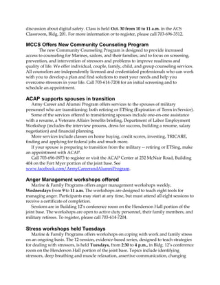 discussion about digital safety. Class is held Oct. 30 from 10 to 11 a.m. in the ACS 
Classroom, Bldg. 201. For more information or to register, please call 703-696-3512. 
MCCS Offers New Community Counseling Program 
The new Community Counseling Program is designed to provide increased 
access to counseling for Marines, sailors, and their families, and to focus on screening, 
prevention, and intervention of stressors and problems to improve readiness and 
quality of life. We offer individual, couple, family, child, and group counseling services. 
All counselors are independently licensed and credentialed professionals who can work 
with you to develop a plan and find solutions to meet your needs and help you 
overcome stressors in your life. Call 703-614-7204 for an initial screening and to 
schedule an appointment. 
ACAP supports spouses in transition 
Army Career and Alumni Program offers services to the spouses of military 
personnel who are transitioning: both retiring or ETSing (Expiration of Term in Service). 
Some of the services offered to transitioning spouses include one-on-one assistance 
with a resume, a Veterans Affairs benefits briefing, Department of Labor Employment 
Workshop (includes the interview process, dress for success, building a resume, salary 
negotiation) and financial planning. 
More services include classes on home buying, credit scores, investing, TRICARE, 
finding and applying for federal jobs and much more. 
If your spouse is preparing to transition from the military -- retiring or ETSing, make 
an appointment with ACAP. 
Call 703-696-0973 to register or visit the ACAP Center at 232 McNair Road, Building 
404 on the Fort Myer portion of the joint base. See 
www.facebook.com/ArmyCareerandAlumniProgram. 
Anger Management workshops offered 
Marine & Family Programs offers anger management workshops weekly, 
Wednesdays from 9 to 11 a.m. The workshops are designed to teach eight tools for 
managing anger. Participants may start at any time, but must attend all eight sessions to 
receive a certificate of completion. 
Sessions are in Building 12’s conference room on the Henderson Hall portion of the 
joint base. The workshops are open to active duty personnel, their family members, and 
military retirees. To register, please call 703-614-7204. 
Stress workshops held Tuesdays 
Marine & Family Programs offers workshops on coping with work and family stress 
on an ongoing basis. The 12-session, evidence-based series, designed to teach strategies 
for dealing with stressors, is held Tuesdays, from 2:30 to 4 p.m., in Bldg. 12’s conference 
room on the Henderson Hall portion of the joint base. Topics include identifying 
stressors, deep breathing and muscle relaxation, assertive communication, changing 
 