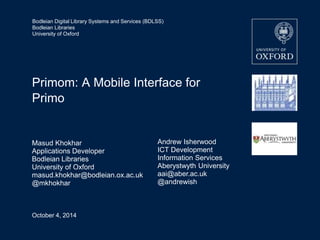 Bodleian Digital Library Systems and Services (BDLSS) 
Bodleian Libraries 
University of Oxford 
Primom: A Mobile Interface for 
Primo 
Masud Khokhar 
Applications Developer 
Bodleian Libraries 
University of Oxford 
masud.khokhar@bodleian.ox.ac.uk 
@mkhokhar 
October 4, 2014 
Andrew Isherwood 
ICT Development 
Information Services 
Aberystwyth University 
aai@aber.ac.uk 
@andrewish 
 
