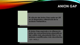 ANION GAP 
El cálculo del Anion Gap suele ser útil 
en el diagnóstico diferencial de la 
acidosis metabólica. 
El Anion Gap equivale a la diferencia 
entre las concentraciones plasmáticas 
del catión más abundante (Na+) y los 
aniones cuantificados más abundantes 
• (Cl- + HCO3-) 
 