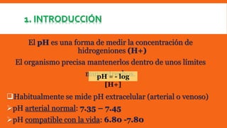 1. INTRODUCCIÓN 
El pH es una forma de medir la concentración de 
hidrogeniones (H+) 
El organismo precisa mantenerlos dentro de unos límites 
muy estrechos. 
pH = - log 
[H+] 
Habitualmente se mide pH extracelular (arterial o venoso) 
pH arterial normal: 7.35 – 7.45 
pH compatible con la vida: 6.80 -7.80 
 