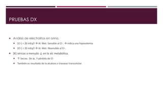 PRUEBAS DX 
 Análisis de electrolitos en orina. 
 [Cl-] < 20 mEq/l  Al. Met. Sensible al Cl-.  indica una hipovolemia 
 [Cl-] > 20 mEq/l  Al. Met. INsensible al Cl-. 
 [K] séricas a menudo ↓ en la alc metabólica. 
 ↑ Secrec. De ác. Y pérdida de Cl- 
 También es resultado de la alcalosis x trasvase transcelular. 
 