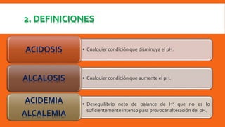 2. DEFINICIONES 
ACIDOSIS • Cualquier condición que disminuya el pH. 
ALCALOSIS • Cualquier condición que aumente el pH. 
• Desequilibrio neto de balance de H+ que no es lo 
suficientemente intenso para provocar alteración del pH. 
ACIDEMIA 
ALCALEMIA 
 