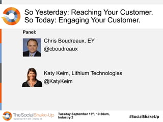 So Yesterday: Reaching Your Customer. 
So Today: Engaging Your Customer. 
#SocialShakeUp 
Chris Boudreaux, EY 
@cboudreaux 
Katy Keim, Lithium Technologies 
@KatyKeim 
Tuesday September 16th, 10:30am, 
Industry 2 
Panel: 
 