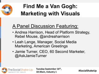 Find Me a Van Gogh: 
Marketing with Visuals 
A Panel Discussion Featuring: 
• Andrea Harrison, Head of Platform Strategy, 
Rebel Mouse, @andreaharrison 
• Leah Lange, Manager, Social Media 
Marketing, American Greetings 
• Jamie Turner, CEO, 60 Second Marketer, 
@AskJamieTurner 
#SocialShakeUp 
Tuesday September 16th, 
10:30am, Industry 1 
 