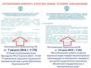 ОГРАНИЧЕНИЯ ИМПОРТА В РОССИИ, НОВЫЕ УСЛОВИЯ ЛОКАЛИЗАЦИИ 
Постановление Правительства РФ 
от 14 июля 2014 г. N 656 
"Об установлении запрета на допуск 
отдельных видов товаров машиностроения, 
происходящих из иностранных государств, 
для целей осуществления закупок для 
обеспечения государственных и 
муниципальных нужд" 
Постановление Правительства РФ 
от 7 августа 2014 г. N 778 
"О мерах по реализации Указа 
Президента РФ от 6 августа 2014 г. N 560 
"О применении отдельных специальных 
экономических мер в целях обеспечения 
безопасности РФ " 
 