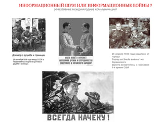 ИНФОРМАЦИОННЫЙ ШУМ ИЛИ ИНФОРМАЦИОННЫЕ ВОЙНЫ ? 
ЭФФЕКТИВНЫЕ МЕЖДУНАРОДНЫЕ КОММУНИКАЦИИ? 
25 апреля 1945 года недалеко от 
города 
Торгау на Эльбе войска 1-го 
Украинского 
фронта встретились с войсками 
1-й армии США 
 