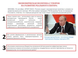 ЭКОНОМИЧЕСКАЯ ПОЛИТИКА С УПОРОМ 
НА РАЗВИТИЕ РЕАЛЬНОГО СЕКТОРА 
МОСКВА, 18 сентября. /ИТАР-ТАСС/. Россия создаст экономическую политику с упором на 
развитие реального сектора. Об этом заявил президент РФ Владимир Путин на заседании 
Госсовета, отметив, что главным ресурсом при этом станет солидный внутренний рынок. 
"Наша главная цель - использовать одно из важных 
конкурентных преимуществ России - емкий 
внутренний рынок: заполнить его 
конкурентоспособными, качественными товарами, 
которые производит реальный сектор 
отечественной экономики, разумеется, сохраняя 
стабильность и сбалансированность внутреннего 
Санкции против России - это попытка Запада 
перечеркнуть базовые принципы ВТО 
Все усилия федеральных и региональных органов 
власти должны быть переориентированы на 
развитие реального сектора 
«B условиях ограниченных бюджетных возможностей при развитии инфраструктуры нужно 
максимально широко использовать инструменты государственно-частного партнерства не только на 
федеральном, но и на региональном уровне" 
1 
2 
3 
 