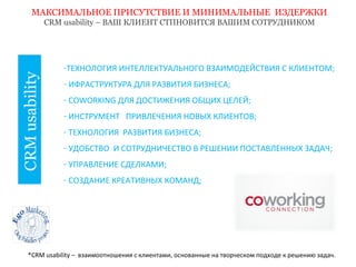 МАКСИМАЛЬНОЕ ПРИСУТСТВИЕ И МИНИМАЛЬНЫЕ ИЗДЕРЖКИ 
CRM usability 
CRM usability – ВАШ КЛИЕНТ СТПНОВИТСЯ ВАШИМ СОТРУДНИКОМ 
-ТЕХНОЛОГИЯ ИНТЕЛЛЕКТУАЛЬНОГО ВЗАИМОДЕЙСТВИЯ С КЛИЕНТОМ; 
- ИФРАСТРУКТУРА ДЛЯ РАЗВИТИЯ БИЗНЕСА; 
- COWORKING ДЛЯ ДОСТИЖЕНИЯ ОБЩИХ ЦЕЛЕЙ; 
- ИНСТРУМЕНТ ПРИВЛЕЧЕНИЯ НОВЫХ КЛИЕНТОВ; 
- ТЕХНОЛОГИЯ РАЗВИТИЯ БИЗНЕСА; 
- УДОБСТВО И СОТРУДНИЧЕСТВО В РЕШЕНИИ ПОСТАВЛЕННЫХ ЗАДАЧ; 
- УПРАВЛЕНИЕ СДЕЛКАМИ; 
- СОЗДАНИЕ КРЕАТИВНЫХ КОМАНД; 
*CRM usability – взаимоотношения с клиентами, основанные на творческом подходе к решению задач. 
 