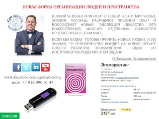 МИССИЯ 
НОВАЯ ФОРМА ОРГАНИЗАЦИИ ЛЮДЕЙ И ПРОСТРАНСТВА 
www.facebook.com/egomarketolog 
mob +7 916 990 61 44 
 