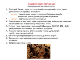 РАЗВИТИЕ ВЭД РЕГИОНОВ 
ИННОВАЦИОННЫЙ МЕТОД SOUZCONSALT 
1. Торговый баланс, точки роста региона (предприятия) – аудит ранее 
установленных торговых отношений 
• экспорт - привлечение новых технологий (модернизация) и 
инноваций под ведущие предприятия региона 
• импорт - программы импортозамещения 
2. Привлечение новых инвесторов для расширения инфраструктуры ранее 
локализованных инвесторов («программа свои») 
3. Рейтинг стран-партнеров участников ВЭД региона (РОСТАТ, ФТС , ФЦП, 
региональные программы, регламенты, договора) 
4. Аналитические справки для посольств, торгпредств, палат, 
топ 10 стран-партнеров ВЭД, 
5. Организация переговоров презентации, рабочих встреч. 
6. Выявление заинтересованности сторон, инициирование 
проектов 
7. Сопровождение проектов 
 