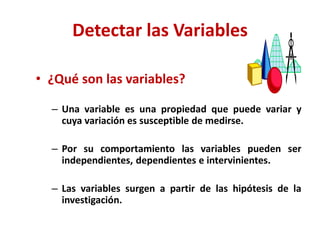 Detectar las Variables 
•¿Qué son las variables? 
–Unavariableesunapropiedadquepuedevariarycuyavariaciónessusceptibledemedirse. 
–Porsucomportamientolasvariablespuedenserindependientes,dependienteseintervinientes. 
–Lasvariablessurgenapartirdelashipótesisdelainvestigación.  