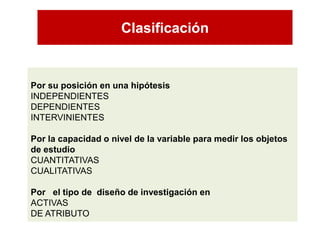 Clasificación 
Por su posición en una hipótesisINDEPENDIENTES 
DEPENDIENTES 
INTERVINIENTES 
Por la capacidad o nivel de la variable para medir los objetos de estudio 
CUANTITATIVAS 
CUALITATIVAS 
Por el tipo de diseño de investigación en 
ACTIVAS 
DE ATRIBUTO  