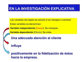 EN LA INVESTIGACIÓN EXPLICATIVA 
Las variables del objeto de estudio si se manejan o cambian 
Estas variables se denominan: 
Variable independiente(Causa): Se manipula. 
Variable dependiente(Efecto): Se mide. 
Una adecuada atención al cliente 
influye 
positivamente en la fidelización de éstos hacia la empresa. 