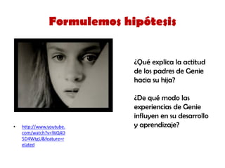 •http://www.youtube. com/watch?v=WQ4D5D4WtgU&feature=related 
Formulemos hipótesis 
¿Qué explica la actitud de los padres de Genie hacia su hija? 
¿De qué modo las experiencias de Genie influyen en su desarrollo y aprendizaje?  
