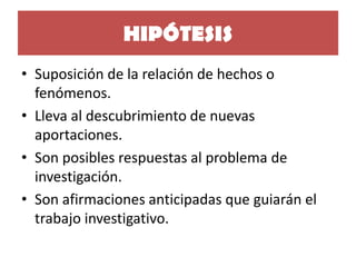 HIPÓTESIS 
•Suposición de la relación de hechos o fenómenos. 
•Lleva al descubrimiento de nuevas aportaciones. 
•Son posibles respuestas al problema de investigación. 
•Son afirmaciones anticipadas que guiarán el trabajo investigativo.  