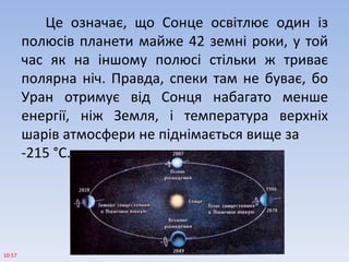 Це означає, що Сонце освітлює один із
полюсів планети майже 42 земні роки, у той
час як на іншому полюсі стільки ж триває
полярна ніч. Правда, спеки там не буває, бо
Уран отримує від Сонця набагато менше
енергії, ніж Земля, і температура верхніх
шарів атмосфери не піднімається вище за
-215 °С.
10:57
 