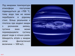 Під хмарами температура
атмосфери поступово
підвищується до +700 °С,
тому вода там не може
перебувати в рідкому
стані. Більш реальною є
гіпотеза про водяні хмари
з розчином аміаку,
густина яких може
перевершувати густину
рідкої води в кілька разів.
Швидкість вітрів у хмарах
сягає фантастичної
величини — 500 м/с.
10:57
 