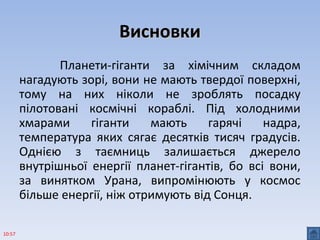 ВисновкиВисновки
Планети-гіганти за хімічним складом
нагадують зорі, вони не мають твердої поверхні,
тому на них ніколи не зроблять посадку
пілотовані космічні кораблі. Під холодними
хмарами гіганти мають гарячі надра,
температура яких сягає десятків тисяч градусів.
Однією з таємниць залишається джерело
внутрішньої енергії планет-гігантів, бо всі вони,
за винятком Урана, випромінюють у космос
більше енергії, ніж отримують від Сонця.
10:57
 