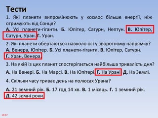 ТестиТести
1. Які планети випромінюють у космос більше енергії, ніж
отримують від Сонця?
10:57
А. Усі планети-гіганти. Б. Юпітер, Сатурн, Нептун. В. Юпітер,
Сатурн, Уран. Г. Уран.
2. Які планети обертаються навколо осі у зворотному напрямку?
А. Венера, Юпітер. Б. Усі планети-гіганти. В. Юпітер, Сатурн.
Г. Уран, Венера.
3. На якій із цих планет спостерігається найбільша тривалість дня?
А. На Венері. Б. На Марсі. В. На Юпітері. Г. На Урані. Д. На Землі.
4. Скільки часу триває день на полюсах Урана?
А. 21 земний рік. Б. 17 год 14 хв. В. 1 місяць. Г. 1 земний рік.
Д. 42 земні роки.
 