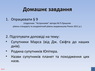 Домашнє завданняДомашнє завдання
1. Опрацювати § 9
(підручник “Астрономія” автора М.П.Пришляк
рівень стандарту та академічний рівень видавництва Ранок 2011 р.)
2. Підготувати доповіді на тему:
• Супутники Марса (від Дж. Свіфта до наших
днів).
• Родина супутників Юпітера.
• Назви супутників планет та походження цих
назв.
10:57
 