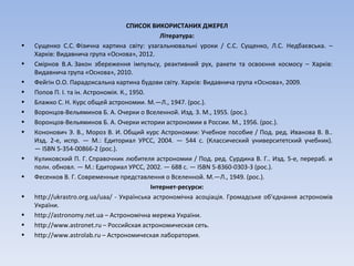 СПИСОК ВИКОРИСТАНИХ ДЖЕРЕЛ
Література:
• Сущенко С.С. Фізична картина світу: узагальнювальні уроки / С.С. Сущенко, Л.С. Недбаєвська. –
Харків: Видавнича група «Основа», 2012.
• Смірнов В.А. Закон збереження імпульсу, реактивний рух, ракети та освоєння космосу – Харків:
Видавнича група «Основа», 2010.
• Фейгін О.О. Парадоксальна картина будови світу. Харків: Видавнича група «Основа», 2009.
• Попов П. І. та ін. Астрономія. К., 1950.
• Блажко С. Н. Курс общей астрономии. М.—Л., 1947. (рос.).
• Воронцов-Вельяминов Б. А. Очерки о Вселенной. Изд. 3. М., 1955. (рос.).
• Воронцов-Вельяминов Б. А. Очерки истории астрономии в России. М., 1956. (рос.).
• Кононович Э. В., Мороз В. И. Общий курс Астрономии: Учебное пособие / Под. ред. Иванова В. В..
Изд. 2-е, испр. — М.: Едиториал УРСС, 2004. — 544 с. (Классический университетский учебник).
— ISBN 5-354-00866-2 (рос.).
• Куликовский П. Г. Справочник любителя астрономии / Под. ред. Сурдина В. Г.. Изд. 5-е, перераб. и
полн. обновл. — М.: Едиториал УРСС, 2002. — 688 с. — ISBN 5-8360-0303-3 (рос.).
• Фесенков В. Г. Современные представлення о Вселенной. М.—Л., 1949. (рос.).
Інтернет-ресурси:
• http://ukrastro.org.ua/uaa/ - Українська астрономічна асоціація. Громадське об'єднання астрономів
України.
• http://astronomy.net.ua – Астрономічна мережа України.
• http://www.astronet.ru – Российская астрономическая сеть.
• http://www.astrolab.ru – Астрономическая лаборатория.
 