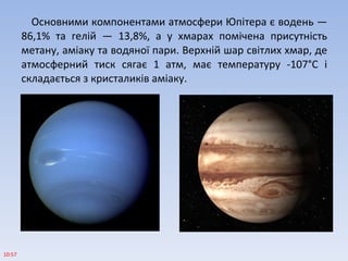 Основними компонентами атмосфери Юпітера є водень —
86,1% та гелій — 13,8%, а у хмарах помічена присутність
метану, аміаку та водяної пари. Верхній шар світлих хмар, де
атмосферний тиск сягає 1 атм, має температуру -107°С і
складається з кристаликів аміаку.
10:57
 