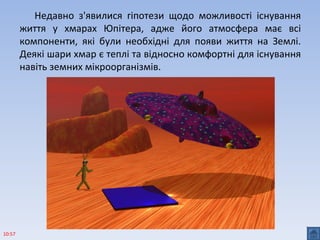Недавно з'явилися гіпотези щодо можливості існування
життя у хмарах Юпітера, адже його атмосфера має всі
компоненти, які були необхідні для появи життя на Землі.
Деякі шари хмар є теплі та відносно комфортні для існування
навіть земних мікроорганізмів.
10:57
 