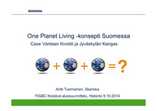 One Planet Living -konsepti Suomessa
Case Vantaan Kivistö ja Jyväskylän Kangas
Antti Tuomainen, Skanska
FIGBC Kestävä aluesuunnittelu, Helsinki 9.10.2014
 